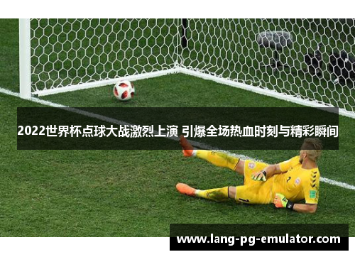 2022世界杯点球大战激烈上演 引爆全场热血时刻与精彩瞬间