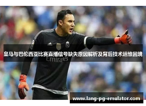 皇马与巴伦西亚比赛直播信号缺失原因解析及背后技术运维困境
