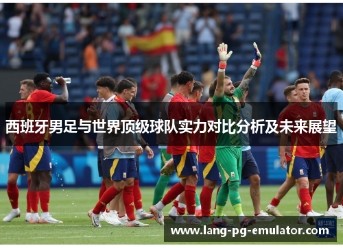 西班牙男足与世界顶级球队实力对比分析及未来展望