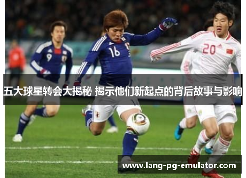 五大球星转会大揭秘 揭示他们新起点的背后故事与影响