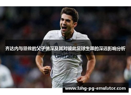 齐达内与恩佐的父子情深及其对彼此足球生涯的深远影响分析