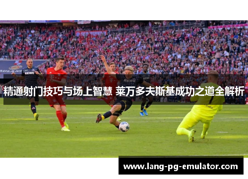 精通射门技巧与场上智慧 莱万多夫斯基成功之道全解析