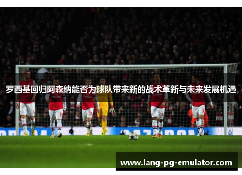 罗西基回归阿森纳能否为球队带来新的战术革新与未来发展机遇