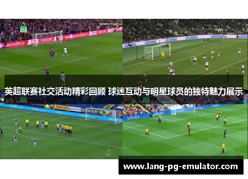 英超联赛社交活动精彩回顾 球迷互动与明星球员的独特魅力展示