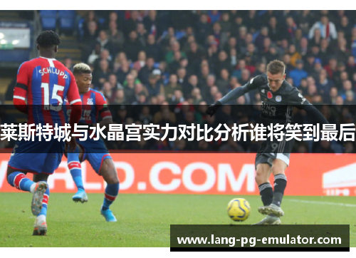 莱斯特城与水晶宫实力对比分析谁将笑到最后