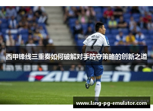 西甲锋线三重奏如何破解对手防守策略的创新之道