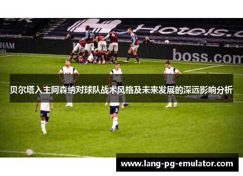 贝尔塔入主阿森纳对球队战术风格及未来发展的深远影响分析