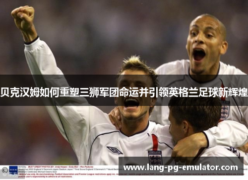 贝克汉姆如何重塑三狮军团命运并引领英格兰足球新辉煌