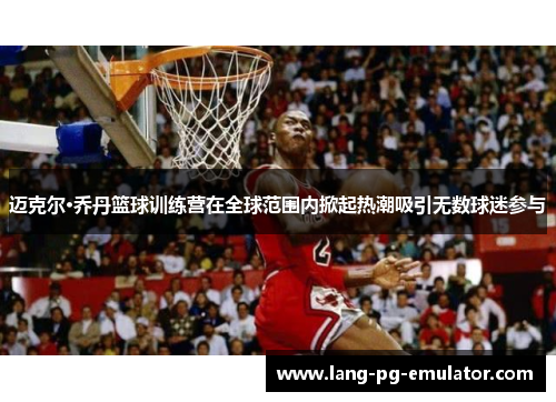 迈克尔·乔丹篮球训练营在全球范围内掀起热潮吸引无数球迷参与