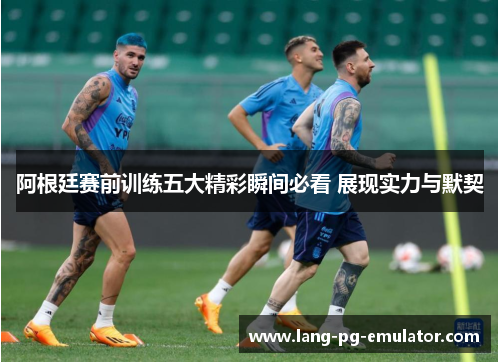 阿根廷赛前训练五大精彩瞬间必看 展现实力与默契