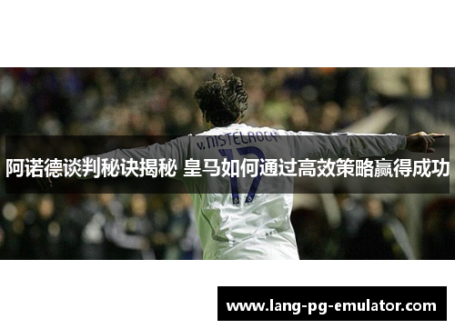 阿诺德谈判秘诀揭秘 皇马如何通过高效策略赢得成功