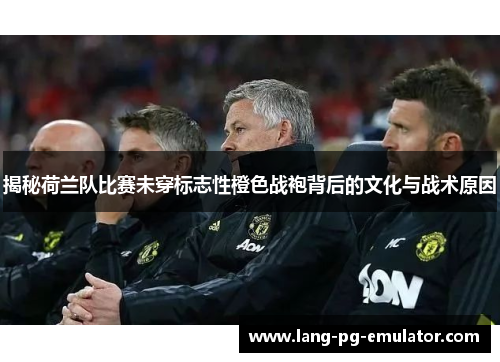 揭秘荷兰队比赛未穿标志性橙色战袍背后的文化与战术原因