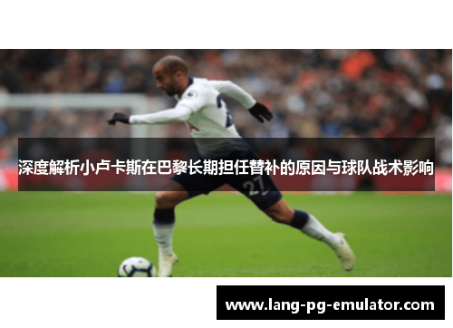 深度解析小卢卡斯在巴黎长期担任替补的原因与球队战术影响