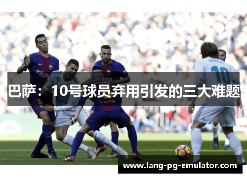 巴萨：10号球员弃用引发的三大难题