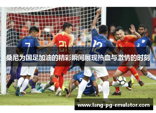 桑尼为国足加油的精彩瞬间展现热血与激情的时刻