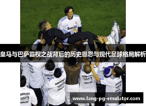 皇马与巴萨霸权之战背后的历史恩怨与现代足球格局解析