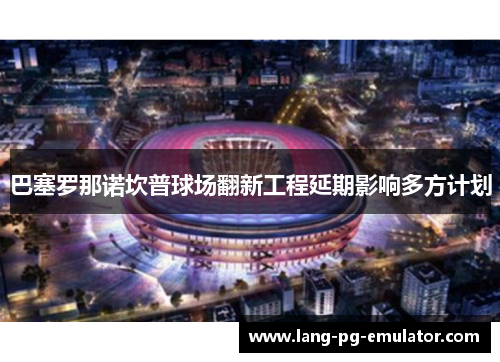巴塞罗那诺坎普球场翻新工程延期影响多方计划