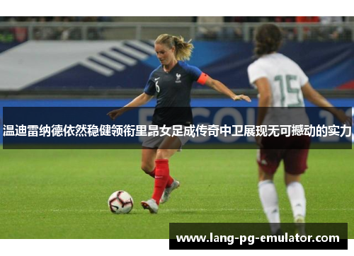 温迪雷纳德依然稳健领衔里昂女足成传奇中卫展现无可撼动的实力