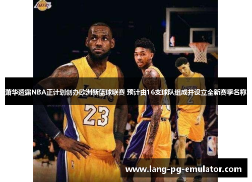 萧华透露NBA正计划创办欧洲新篮球联赛 预计由16支球队组成并设立全新赛季名称